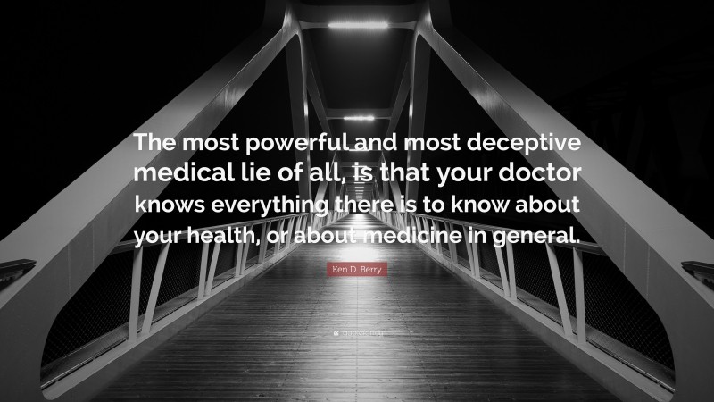 Ken D. Berry Quote: “The most powerful and most deceptive medical lie of all, is that your doctor knows everything there is to know about your health, or about medicine in general.”