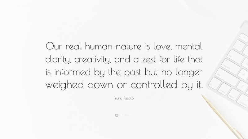 Yung Pueblo Quote: “Our real human nature is love, mental clarity, creativity, and a zest for life that is informed by the past but no longer weighed down or controlled by it.”