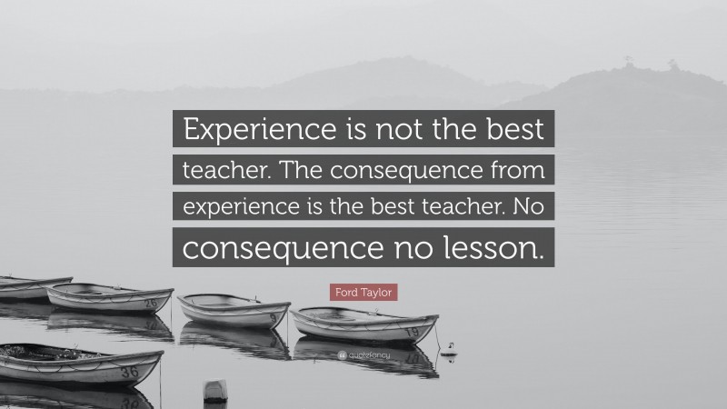 Ford Taylor Quote: “Experience is not the best teacher. The consequence from experience is the best teacher. No consequence no lesson.”
