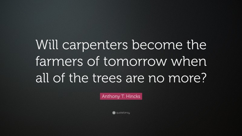 Anthony T. Hincks Quote: “Will carpenters become the farmers of tomorrow when all of the trees are no more?”