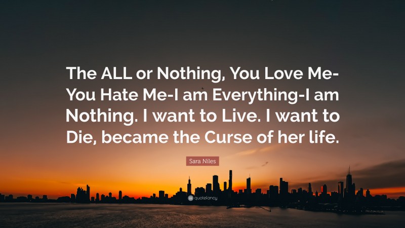 Sara Niles Quote: “The ALL or Nothing, You Love Me-You Hate Me-I am Everything-I am Nothing. I want to Live. I want to Die, became the Curse of her life.”