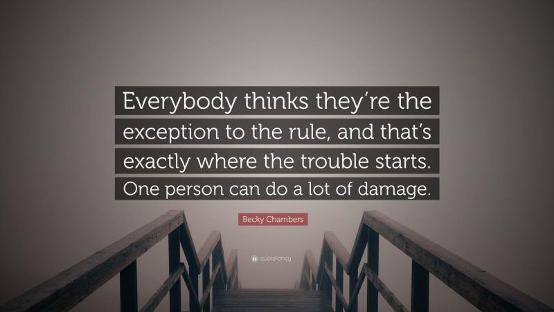 Becky Chambers Quote: “Everybody thinks they’re the exception to the rule, and that’s exactly where the trouble starts. One person can do a lot of damage.”