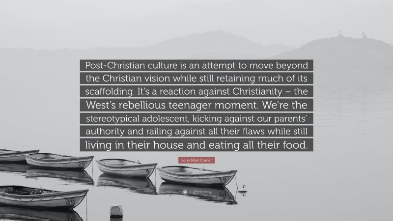 John Mark Comer Quote: “Post-Christian culture is an attempt to move beyond the Christian vision while still retaining much of its scaffolding. It’s a reaction against Christianity – the West’s rebellious teenager moment. We’re the stereotypical adolescent, kicking against our parents’ authority and railing against all their flaws while still living in their house and eating all their food.”