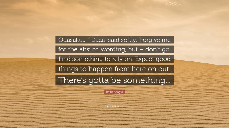 Kafka Asagiri Quote: “Odasaku... ′ Dazai said softly. ‘Forgive me for the absurd wording, but – don’t go. Find something to rely on. Expect good things to happen from here on out. There’s gotta be something...”