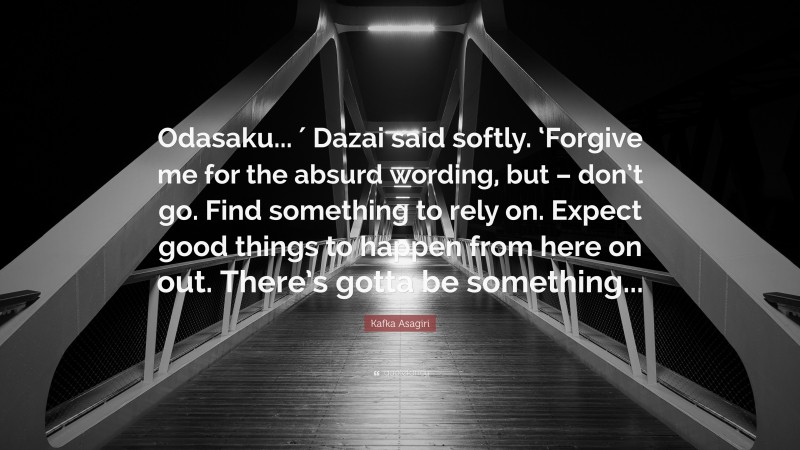 Kafka Asagiri Quote: “Odasaku... ′ Dazai said softly. ‘Forgive me for the absurd wording, but – don’t go. Find something to rely on. Expect good things to happen from here on out. There’s gotta be something...”