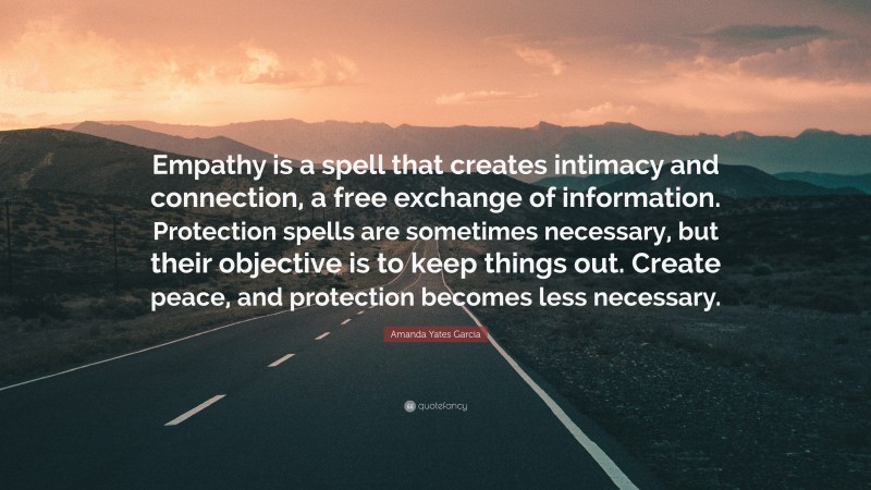 Amanda Yates Garcia Quote: “Empathy is a spell that creates intimacy and connection, a free exchange of information. Protection spells are sometimes necessary, but their objective is to keep things out. Create peace, and protection becomes less necessary.”
