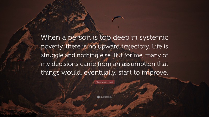 Stephanie Land Quote: “When a person is too deep in systemic poverty, there is no upward trajectory. Life is struggle and nothing else. But for me, many of my decisions came from an assumption that things would, eventually, start to improve.”