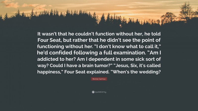 Bonnie Garmus Quote: “It wasn’t that he couldn’t function without her, he told Four Seat, but rather that he didn’t see the point of functioning without her. “I don’t know what to call it,” he’d confided following a full examination. “Am I addicted to her? Am I dependent in some sick sort of way? Could I have a brain tumor?” “Jesus, Six, it’s called happiness,” Four Seat explained. “When’s the wedding?”