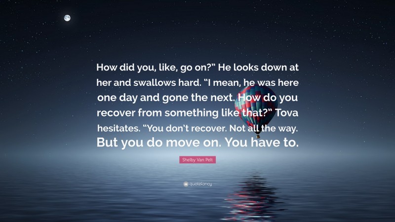 Shelby Van Pelt Quote: “How did you, like, go on?” He looks down at her and swallows hard. “I mean, he was here one day and gone the next. How do you recover from something like that?” Tova hesitates. “You don’t recover. Not all the way. But you do move on. You have to.”