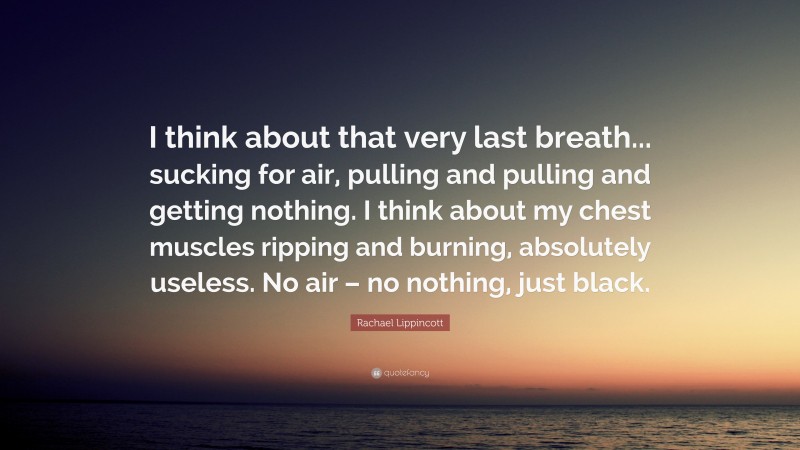 Rachael Lippincott Quote: “I think about that very last breath... sucking for air, pulling and pulling and getting nothing. I think about my chest muscles ripping and burning, absolutely useless. No air – no nothing, just black.”
