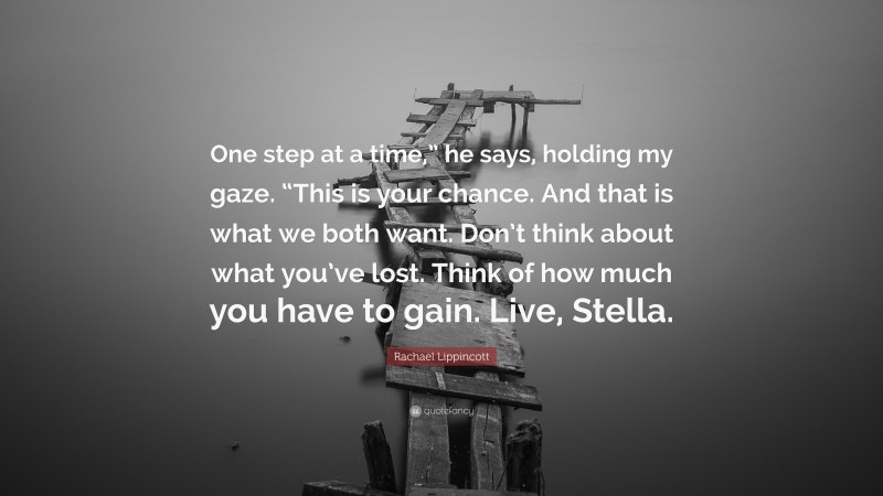 Rachael Lippincott Quote: “One step at a time,” he says, holding my gaze. “This is your chance. And that is what we both want. Don’t think about what you’ve lost. Think of how much you have to gain. Live, Stella.”