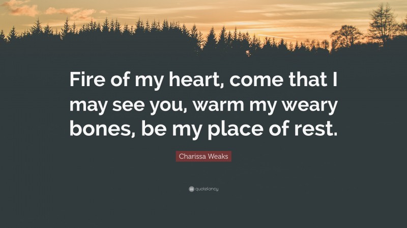 Charissa Weaks Quote: “Fire of my heart, come that I may see you, warm my weary bones, be my place of rest.”