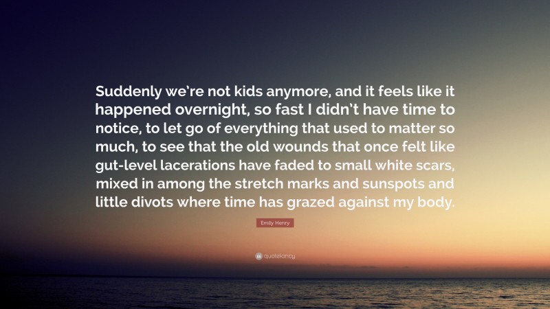 Emily Henry Quote: “Suddenly we’re not kids anymore, and it feels like it happened overnight, so fast I didn’t have time to notice, to let go of everything that used to matter so much, to see that the old wounds that once felt like gut-level lacerations have faded to small white scars, mixed in among the stretch marks and sunspots and little divots where time has grazed against my body.”