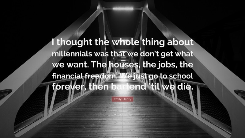 Emily Henry Quote: “I thought the whole thing about millennials was that we don’t get what we want. The houses, the jobs, the financial freedom. We just go to school forever, then bartend ’til we die.”
