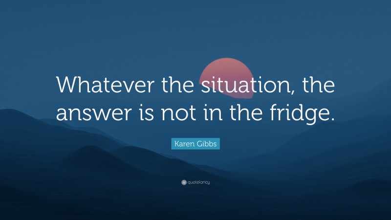 Karen Gibbs Quote: “Whatever the situation, the answer is not in the fridge.”