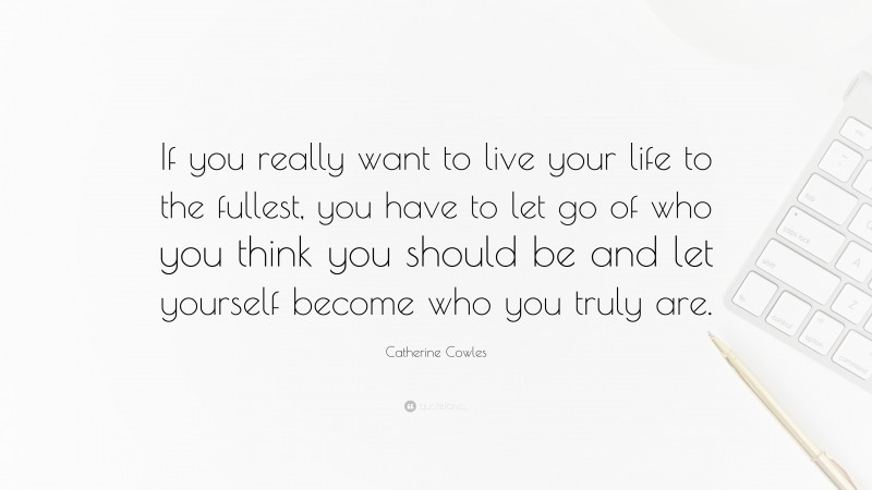 Catherine Cowles Quote: “If you really want to live your life to the fullest, you have to let go of who you think you should be and let yourself become who you truly are.”