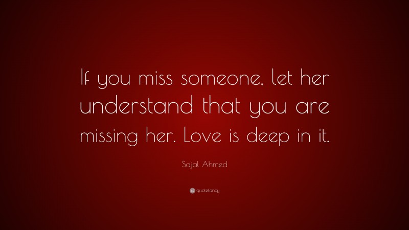 Sajal Ahmed Quote: “If you miss someone, let her understand that you are missing her. Love is deep in it.”