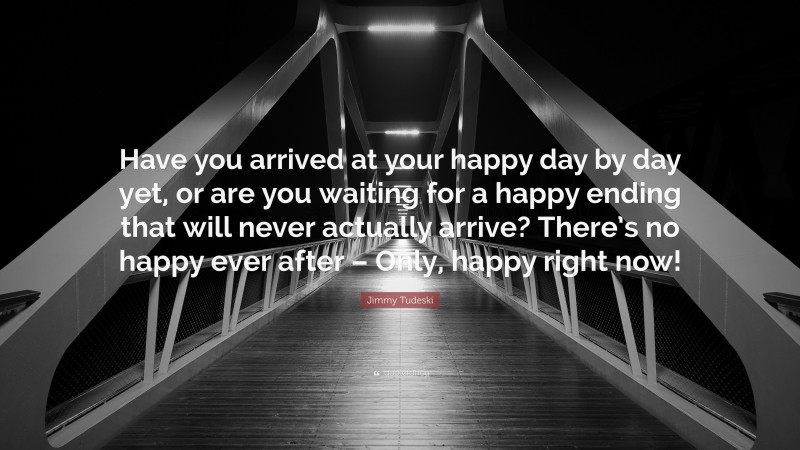 Jimmy Tudeski Quote: “Have you arrived at your happy day by day yet, or are you waiting for a happy ending that will never actually arrive? There’s no happy ever after – Only, happy right now!”