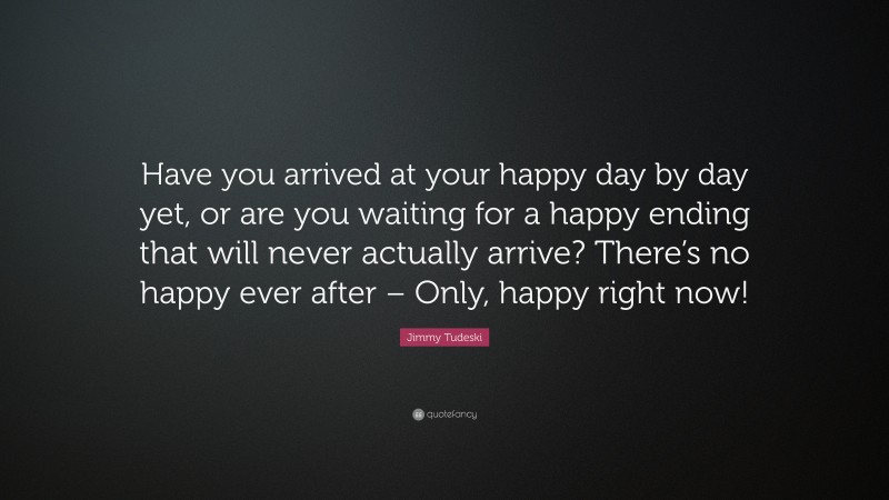 Jimmy Tudeski Quote: “Have you arrived at your happy day by day yet, or are you waiting for a happy ending that will never actually arrive? There’s no happy ever after – Only, happy right now!”
