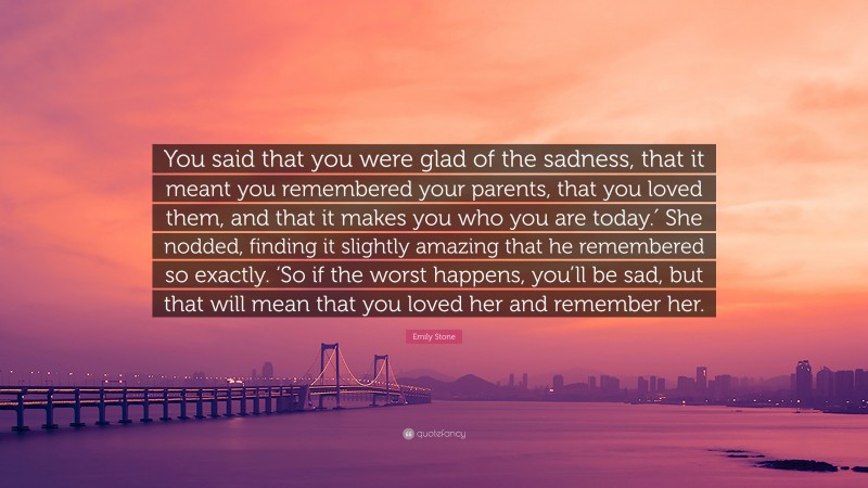 Emily Stone Quote: “You said that you were glad of the sadness, that it meant you remembered your parents, that you loved them, and that it makes you who you are today.′ She nodded, finding it slightly amazing that he remembered so exactly. ‘So if the worst happens, you’ll be sad, but that will mean that you loved her and remember her.”