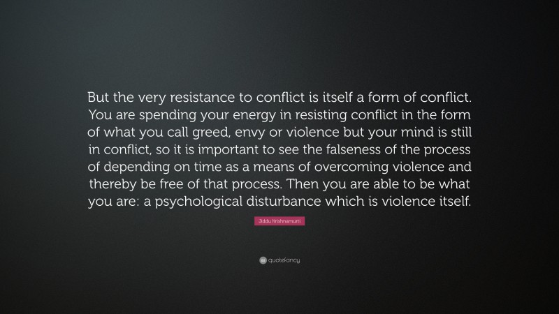 Jiddu Krishnamurti Quote: “But the very resistance to conflict is itself a form of conflict. You are spending your energy in resisting conflict in the form of what you call greed, envy or violence but your mind is still in conflict, so it is important to see the falseness of the process of depending on time as a means of overcoming violence and thereby be free of that process. Then you are able to be what you are: a psychological disturbance which is violence itself.”