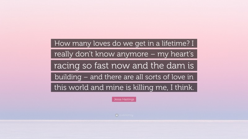 Jessa Hastings Quote: “How many loves do we get in a lifetime? I really don’t know anymore – my heart’s racing so fast now and the dam is building – and there are all sorts of love in this world and mine is killing me, I think.”