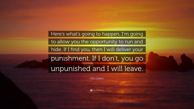 H.D. Carlton Quote: “Here’s what’s going to happen. I’m going to allow you the opportunity to run and hide. If I find you, then I will deliver your punishment. If I don’t, you go unpunished and I will leave.”