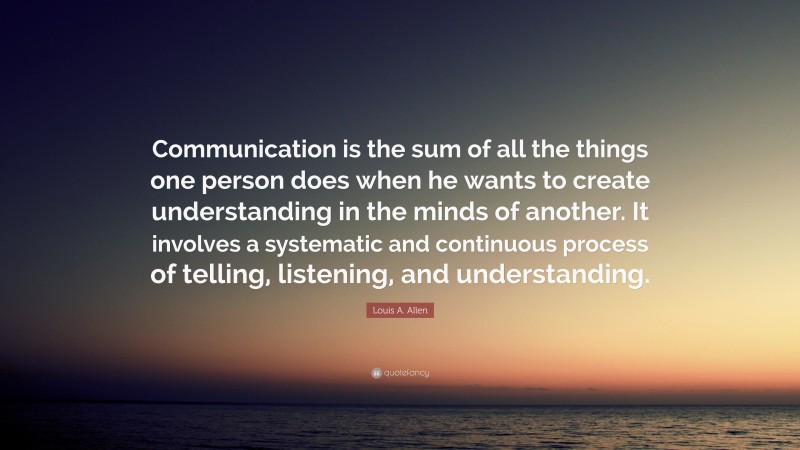 Louis A. Allen Quote: “Communication is the sum of all the things one person does when he wants to create understanding in the minds of another. It involves a systematic and continuous process of telling, listening, and understanding.”