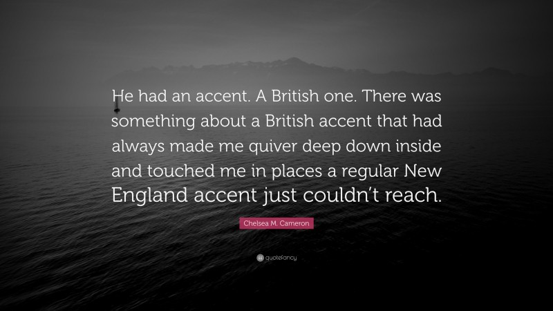 Chelsea M. Cameron Quote: “He had an accent. A British one. There was something about a British accent that had always made me quiver deep down inside and touched me in places a regular New England accent just couldn’t reach.”