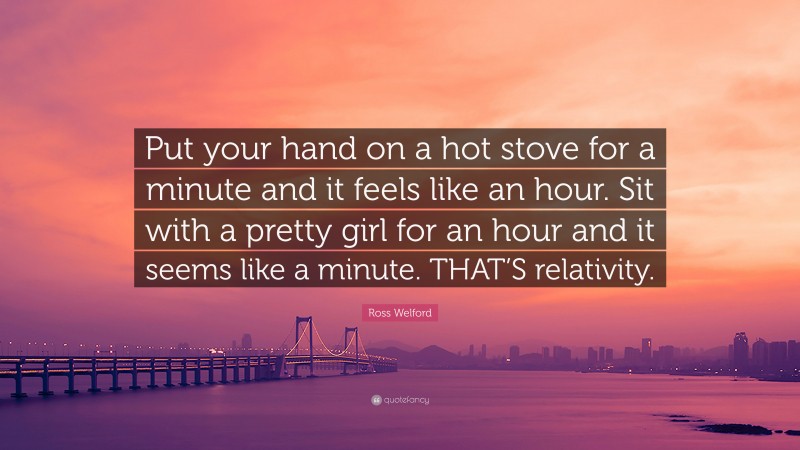 Ross Welford Quote: “Put your hand on a hot stove for a minute and it feels like an hour. Sit with a pretty girl for an hour and it seems like a minute. THAT’S relativity.”