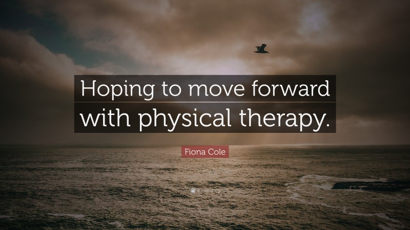 Fiona Cole Quote: “Hoping to move forward with physical therapy.”