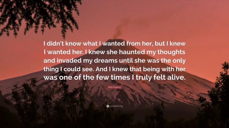 Ana Huang Quote: “I didn’t know what I wanted from her, but I knew I wanted her. I knew she haunted my thoughts and invaded my dreams until she was the only thing I could see. And I knew that being with her was one of the few times I truly felt alive.”