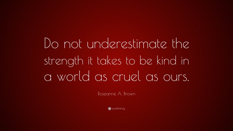 Roseanne A. Brown Quote: “Do not underestimate the strength it takes to be kind in a world as cruel as ours.”