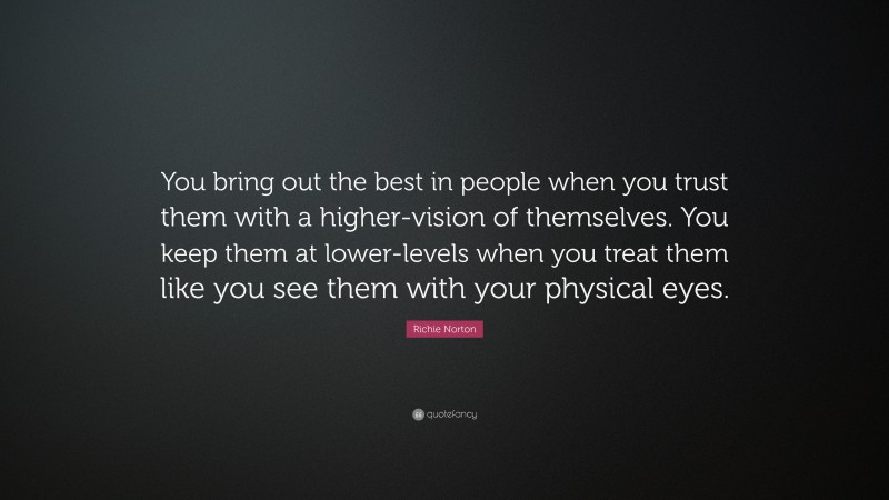Richie Norton Quote: “You bring out the best in people when you trust them with a higher-vision of themselves. You keep them at lower-levels when you treat them like you see them with your physical eyes.”