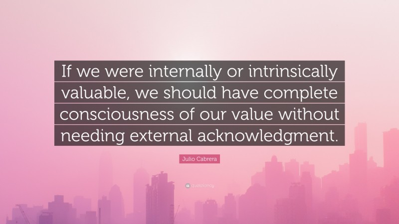 Julio Cabrera Quote: “If we were internally or intrinsically valuable, we should have complete consciousness of our value without needing external acknowledgment.”