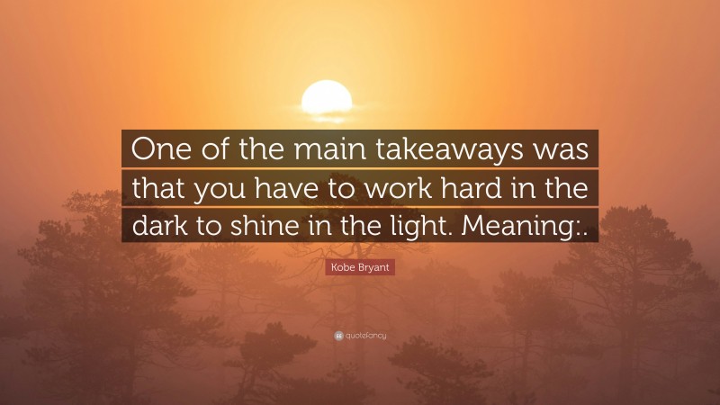 Kobe Bryant Quote: “One of the main takeaways was that you have to work hard in the dark to shine in the light. Meaning:.”