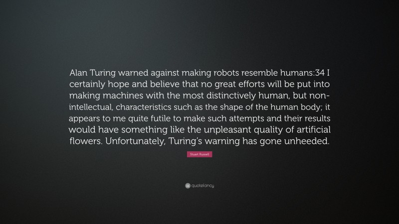 Stuart Russell Quote: “Alan Turing warned against making robots resemble humans:34 I certainly hope and believe that no great efforts will be put into making machines with the most distinctively human, but non-intellectual, characteristics such as the shape of the human body; it appears to me quite futile to make such attempts and their results would have something like the unpleasant quality of artificial flowers. Unfortunately, Turing’s warning has gone unheeded.”