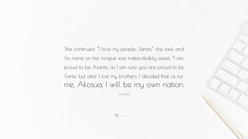 Yaa Gyasi Quote: “She continued. “I love my people, James,” she said, and his name on her tongue was indescribably sweet. “I am proud to be Asante, as I am sure you are proud to be Fante, but after I lost my brothers, I decided that as for me, Akosua, I will be my own nation.”