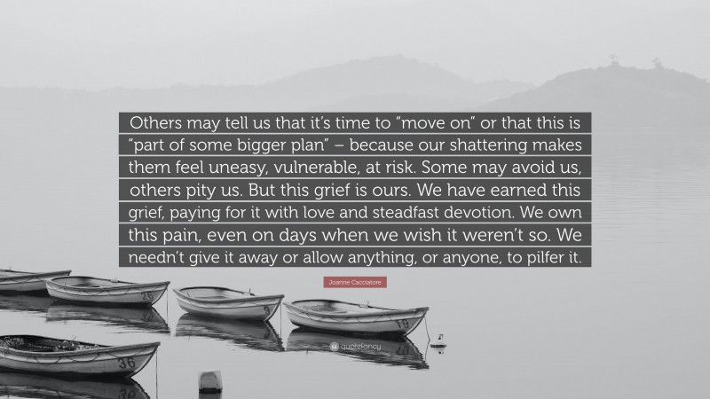 Joanne Cacciatore Quote: “Others may tell us that it’s time to “move on” or that this is “part of some bigger plan” – because our shattering makes them feel uneasy, vulnerable, at risk. Some may avoid us, others pity us. But this grief is ours. We have earned this grief, paying for it with love and steadfast devotion. We own this pain, even on days when we wish it weren’t so. We needn’t give it away or allow anything, or anyone, to pilfer it.”