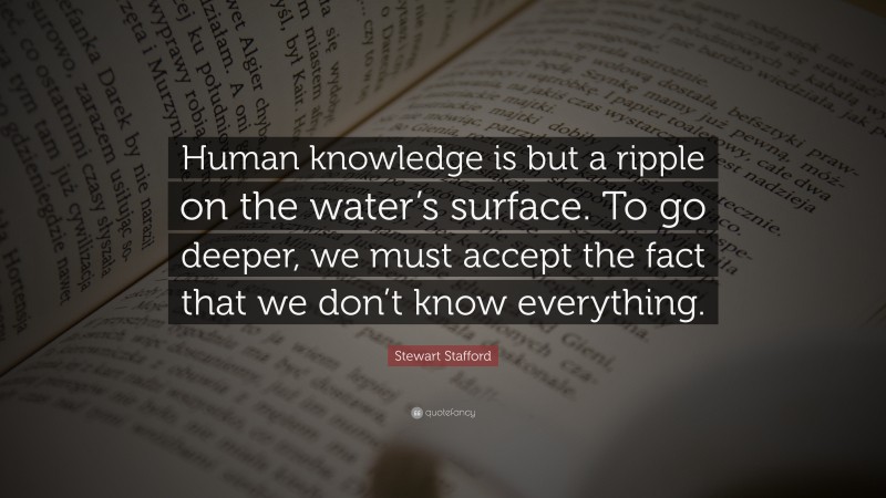 Stewart Stafford Quote: “Human knowledge is but a ripple on the water’s surface. To go deeper, we must accept the fact that we don’t know everything.”