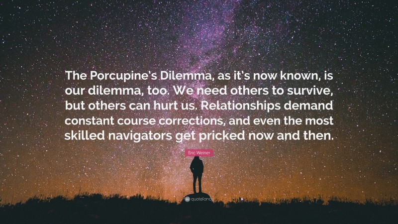 Eric Weiner Quote: “The Porcupine’s Dilemma, as it’s now known, is our dilemma, too. We need others to survive, but others can hurt us. Relationships demand constant course corrections, and even the most skilled navigators get pricked now and then.”