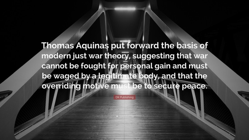 DK Publishing Quote: “Thomas Aquinas put forward the basis of modern just war theory, suggesting that war cannot be fought for personal gain and must be waged by a legitimate body, and that the overriding motive must be to secure peace.”