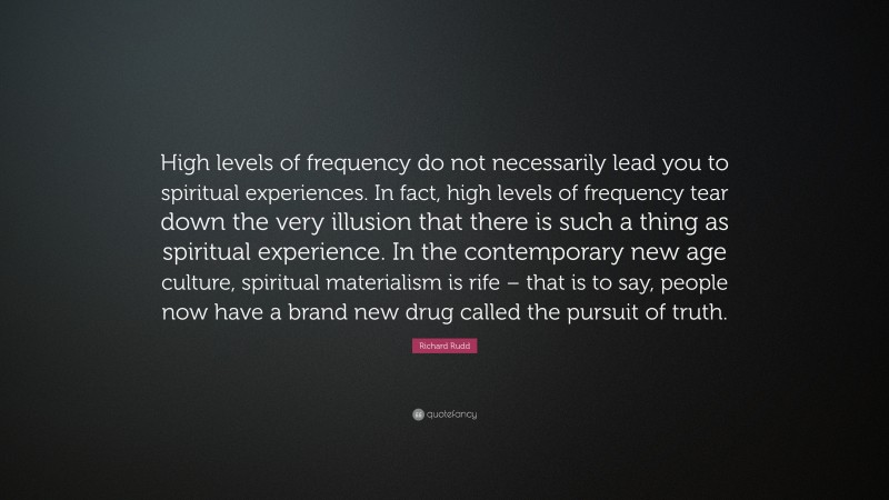 Richard Rudd Quote: “High levels of frequency do not necessarily lead you to spiritual experiences. In fact, high levels of frequency tear down the very illusion that there is such a thing as spiritual experience. In the contemporary new age culture, spiritual materialism is rife – that is to say, people now have a brand new drug called the pursuit of truth.”