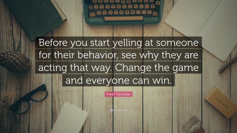 Presh Talwalkar Quote: “Before you start yelling at someone for their behavior, see why they are acting that way. Change the game and everyone can win.”