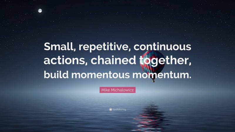 Mike Michalowicz Quote: “Small, repetitive, continuous actions, chained together, build momentous momentum.”
