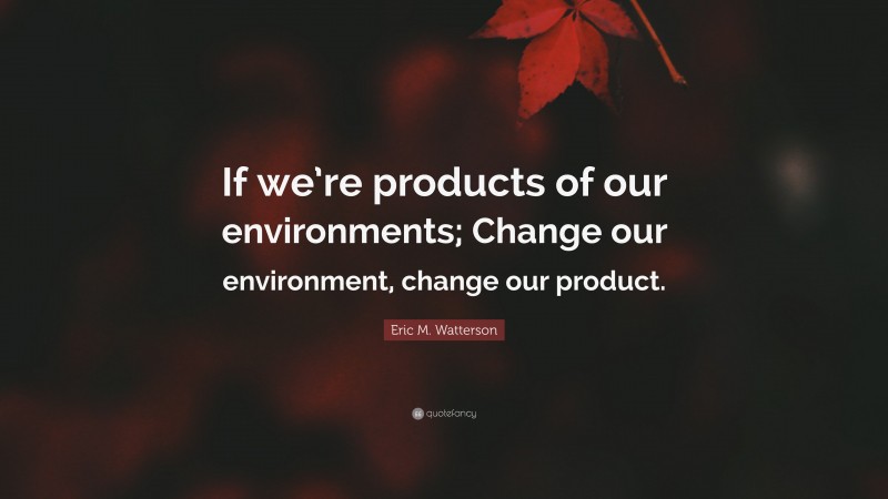 Eric M. Watterson Quote: “If we’re products of our environments; Change our environment, change our product.”