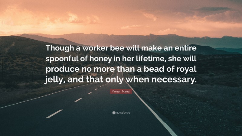 Yamen Manai Quote: “Though a worker bee will make an entire spoonful of honey in her lifetime, she will produce no more than a bead of royal jelly, and that only when necessary.”