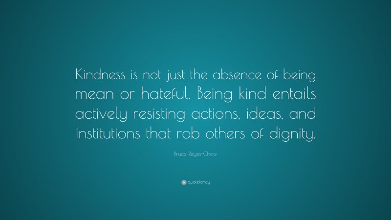 Bruce Reyes-Chow Quote: “Kindness is not just the absence of being mean or hateful. Being kind entails actively resisting actions, ideas, and institutions that rob others of dignity.”