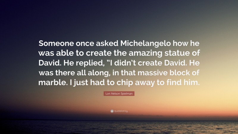 Lori Nelson Spielman Quote: “Someone once asked Michelangelo how he was able to create the amazing statue of David. He replied, “I didn’t create David. He was there all along, in that massive block of marble. I just had to chip away to find him.”