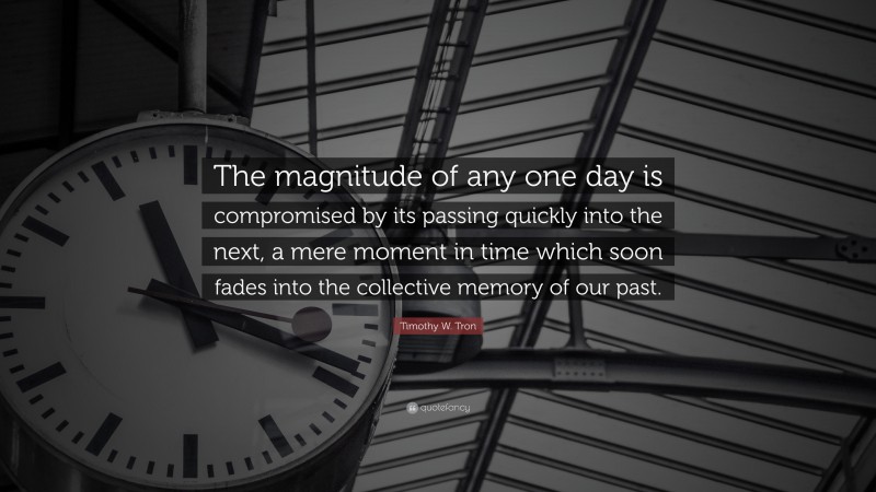 Timothy W. Tron Quote: “The magnitude of any one day is compromised by its passing quickly into the next, a mere moment in time which soon fades into the collective memory of our past.”